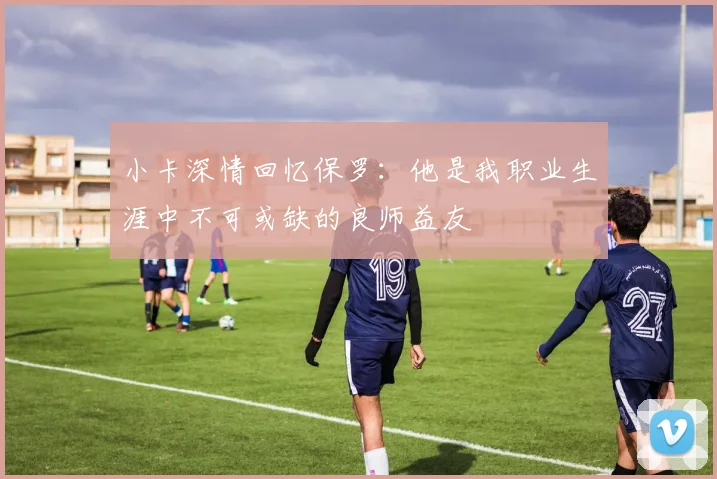 小卡深情回忆保罗：他是我职业生涯中不可或缺的良师益友