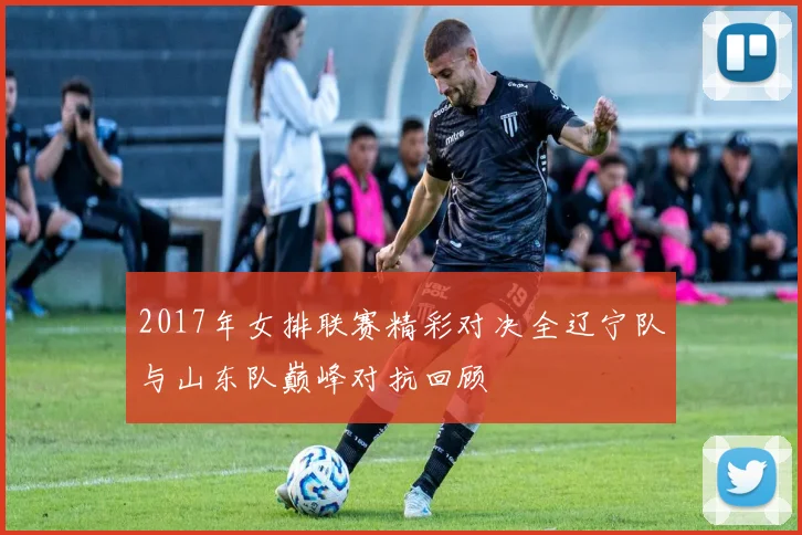 2017年女排联赛精彩对决全辽宁队与山东队巅峰对抗回顾